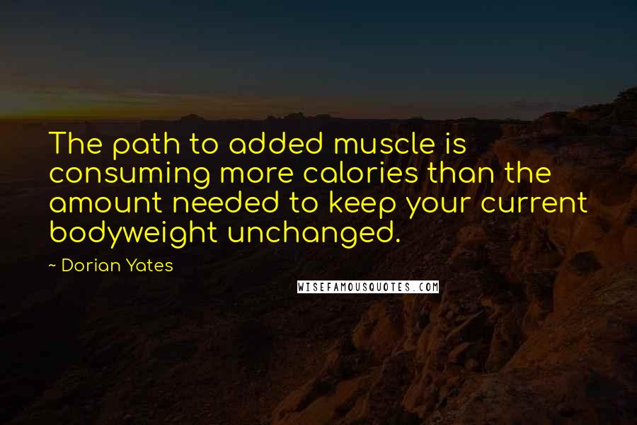 Dorian Yates Quotes: The path to added muscle is consuming more calories than the amount needed to keep your current bodyweight unchanged.