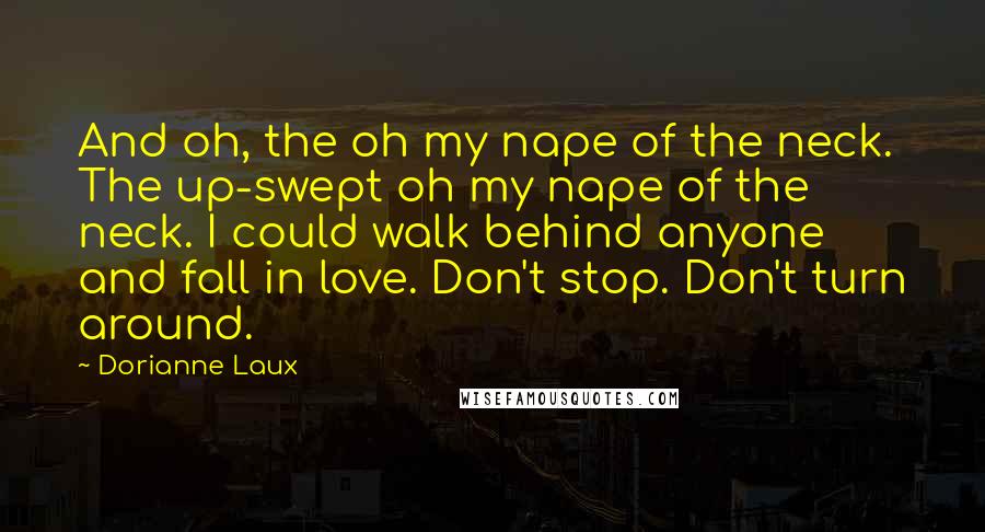 Dorianne Laux Quotes: And oh, the oh my nape of the neck. The up-swept oh my nape of the neck. I could walk behind anyone and fall in love. Don't stop. Don't turn around.