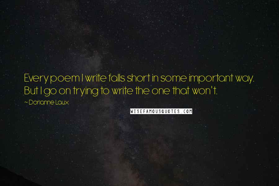 Dorianne Laux Quotes: Every poem I write falls short in some important way. But I go on trying to write the one that won't.