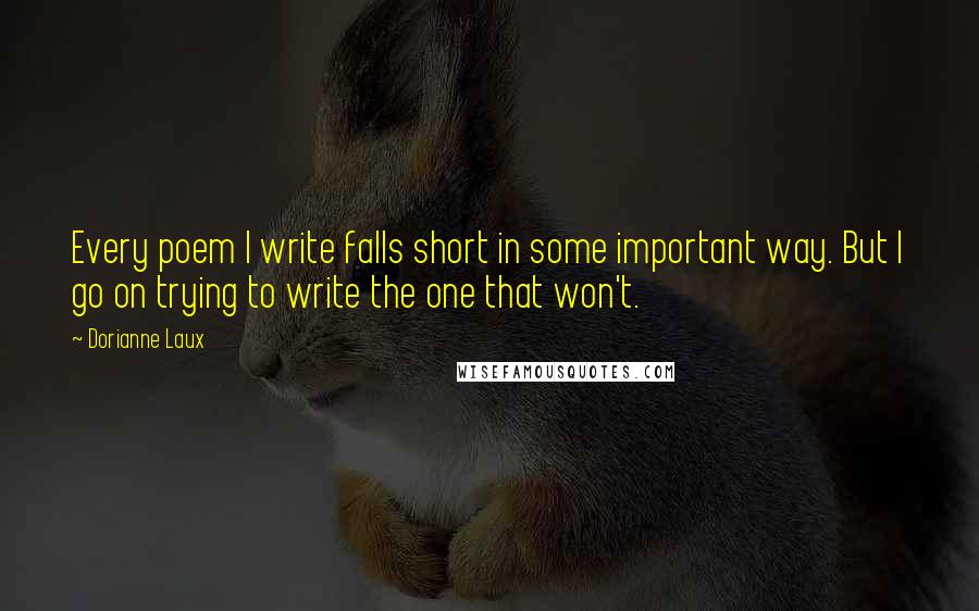 Dorianne Laux Quotes: Every poem I write falls short in some important way. But I go on trying to write the one that won't.