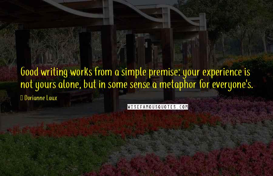 Dorianne Laux Quotes: Good writing works from a simple premise: your experience is not yours alone, but in some sense a metaphor for everyone's.