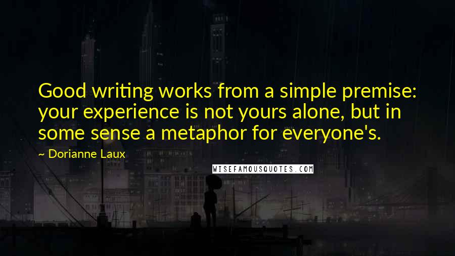 Dorianne Laux Quotes: Good writing works from a simple premise: your experience is not yours alone, but in some sense a metaphor for everyone's.