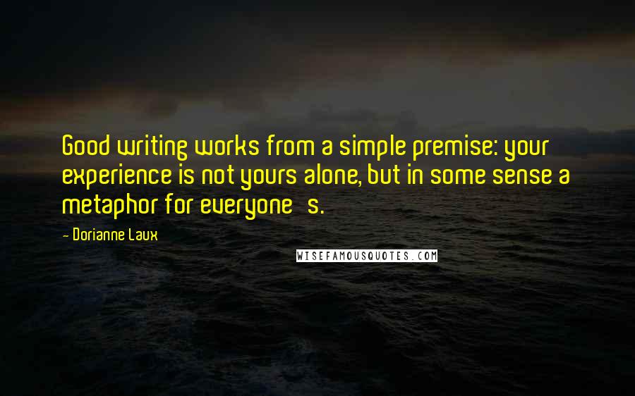 Dorianne Laux Quotes: Good writing works from a simple premise: your experience is not yours alone, but in some sense a metaphor for everyone's.