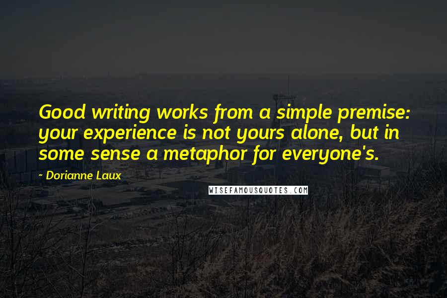 Dorianne Laux Quotes: Good writing works from a simple premise: your experience is not yours alone, but in some sense a metaphor for everyone's.