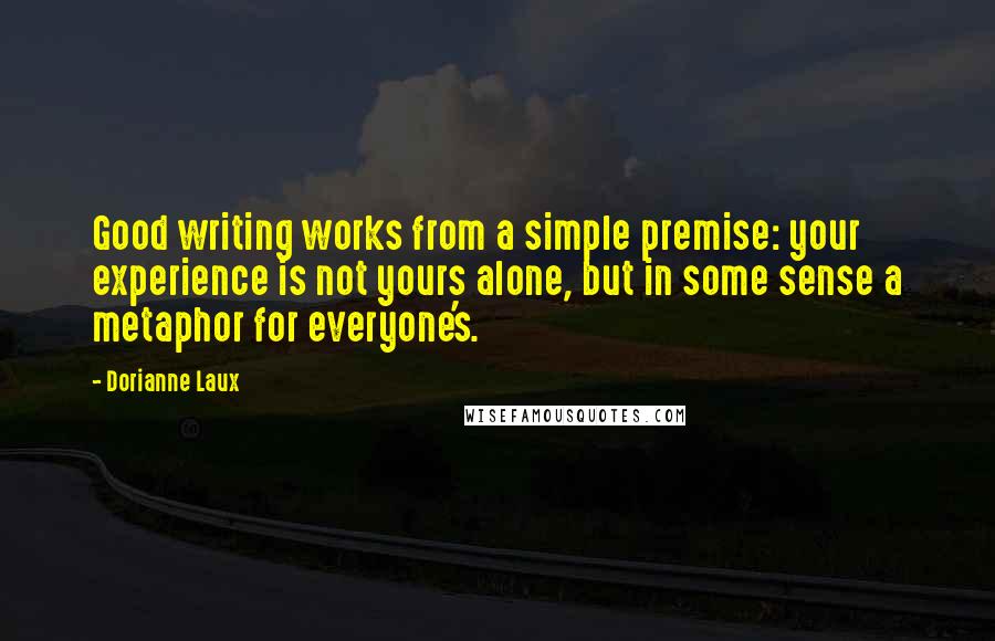 Dorianne Laux Quotes: Good writing works from a simple premise: your experience is not yours alone, but in some sense a metaphor for everyone's.