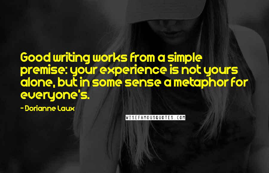 Dorianne Laux Quotes: Good writing works from a simple premise: your experience is not yours alone, but in some sense a metaphor for everyone's.