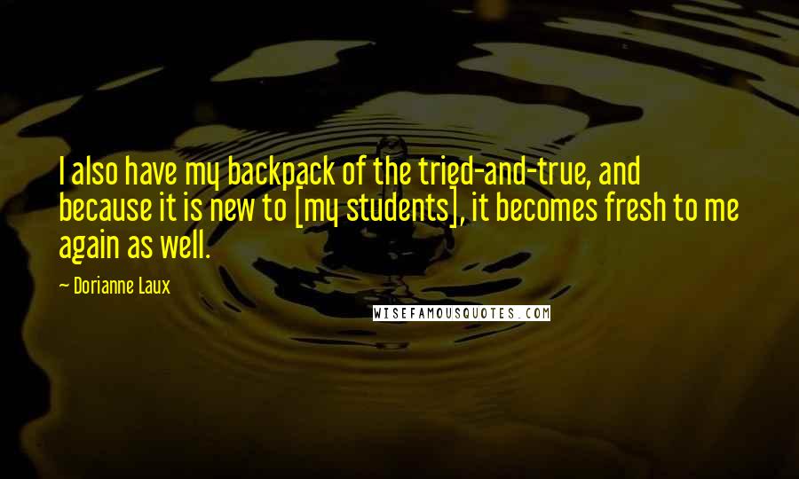 Dorianne Laux Quotes: I also have my backpack of the tried-and-true, and because it is new to [my students], it becomes fresh to me again as well.