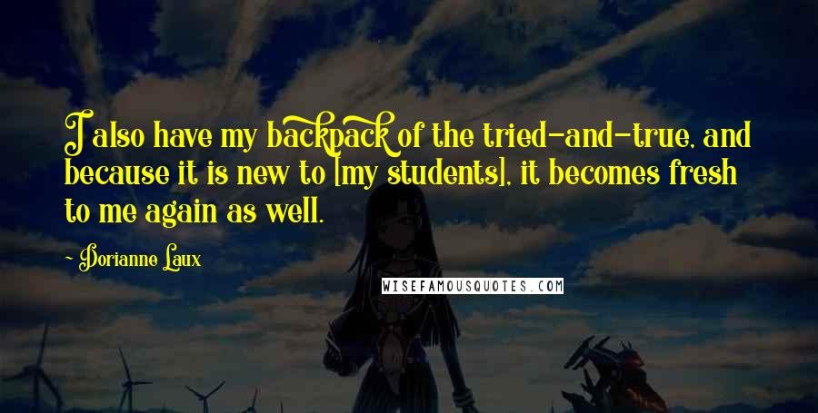 Dorianne Laux Quotes: I also have my backpack of the tried-and-true, and because it is new to [my students], it becomes fresh to me again as well.