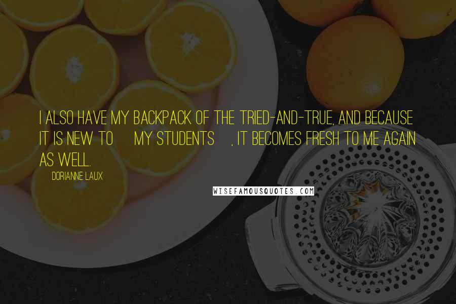 Dorianne Laux Quotes: I also have my backpack of the tried-and-true, and because it is new to [my students], it becomes fresh to me again as well.