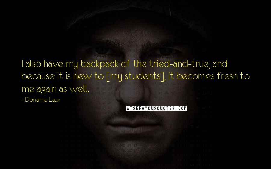 Dorianne Laux Quotes: I also have my backpack of the tried-and-true, and because it is new to [my students], it becomes fresh to me again as well.