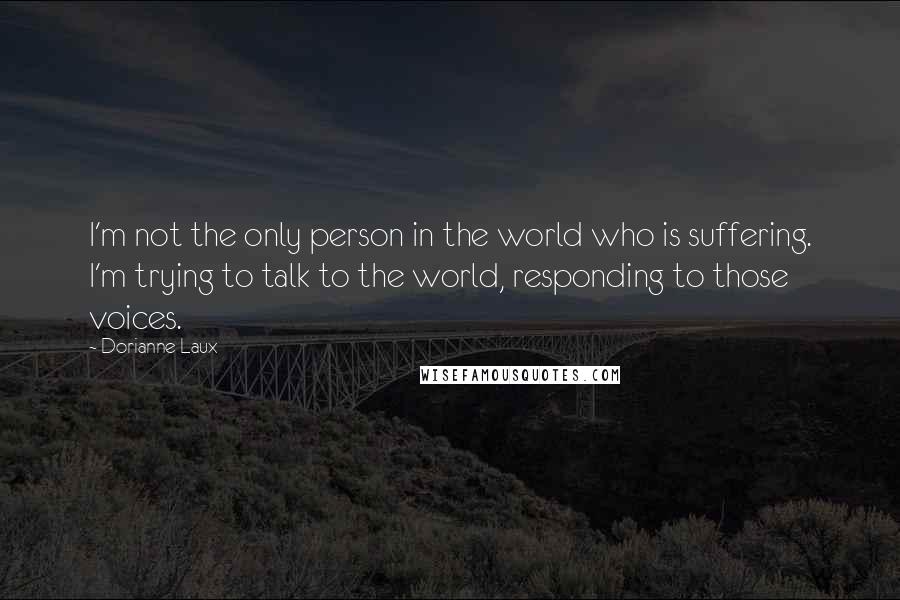 Dorianne Laux Quotes: I'm not the only person in the world who is suffering. I'm trying to talk to the world, responding to those voices.