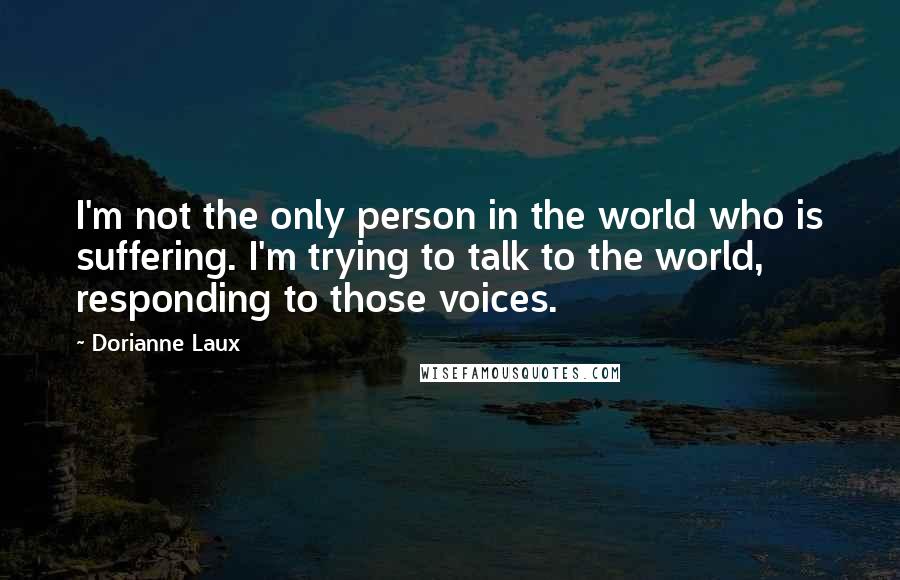 Dorianne Laux Quotes: I'm not the only person in the world who is suffering. I'm trying to talk to the world, responding to those voices.