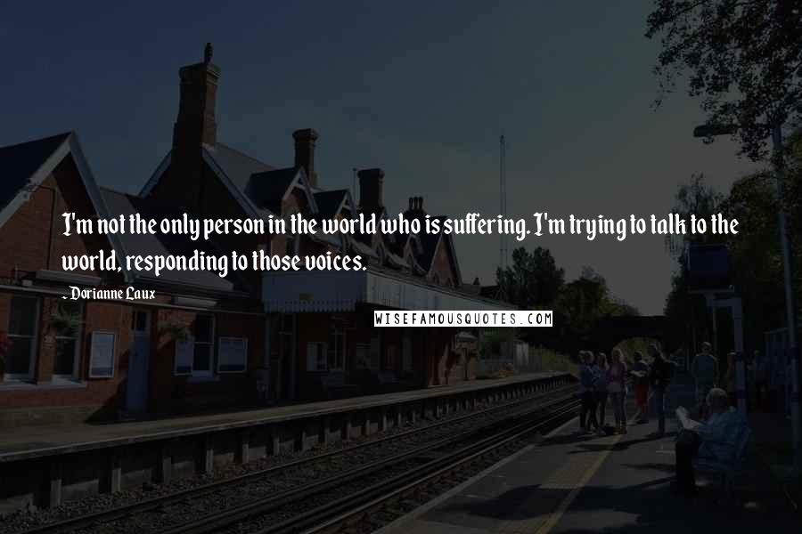 Dorianne Laux Quotes: I'm not the only person in the world who is suffering. I'm trying to talk to the world, responding to those voices.