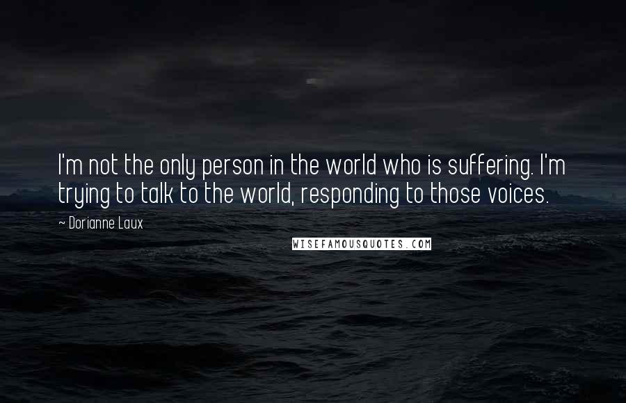 Dorianne Laux Quotes: I'm not the only person in the world who is suffering. I'm trying to talk to the world, responding to those voices.