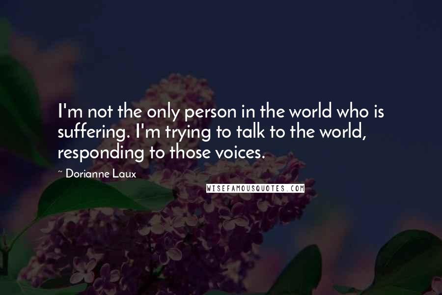 Dorianne Laux Quotes: I'm not the only person in the world who is suffering. I'm trying to talk to the world, responding to those voices.