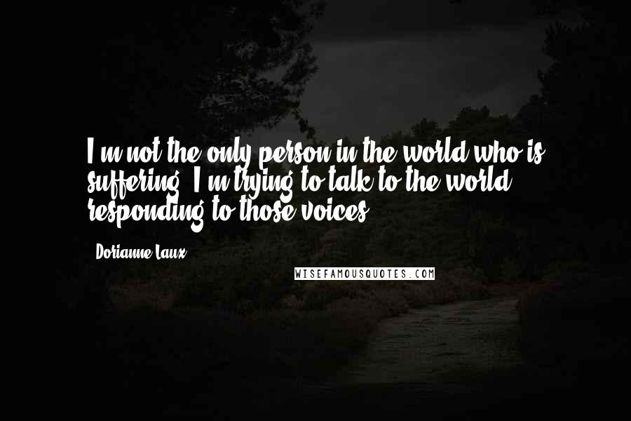 Dorianne Laux Quotes: I'm not the only person in the world who is suffering. I'm trying to talk to the world, responding to those voices.