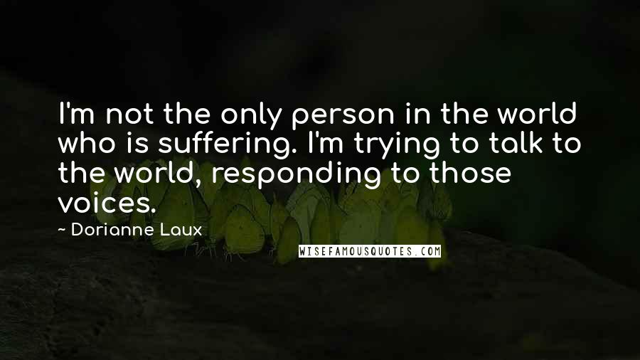 Dorianne Laux Quotes: I'm not the only person in the world who is suffering. I'm trying to talk to the world, responding to those voices.
