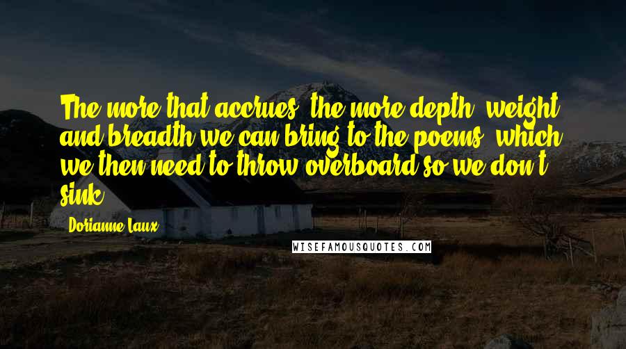 Dorianne Laux Quotes: The more that accrues, the more depth, weight, and breadth we can bring to the poems, which we then need to throw overboard so we don't sink.