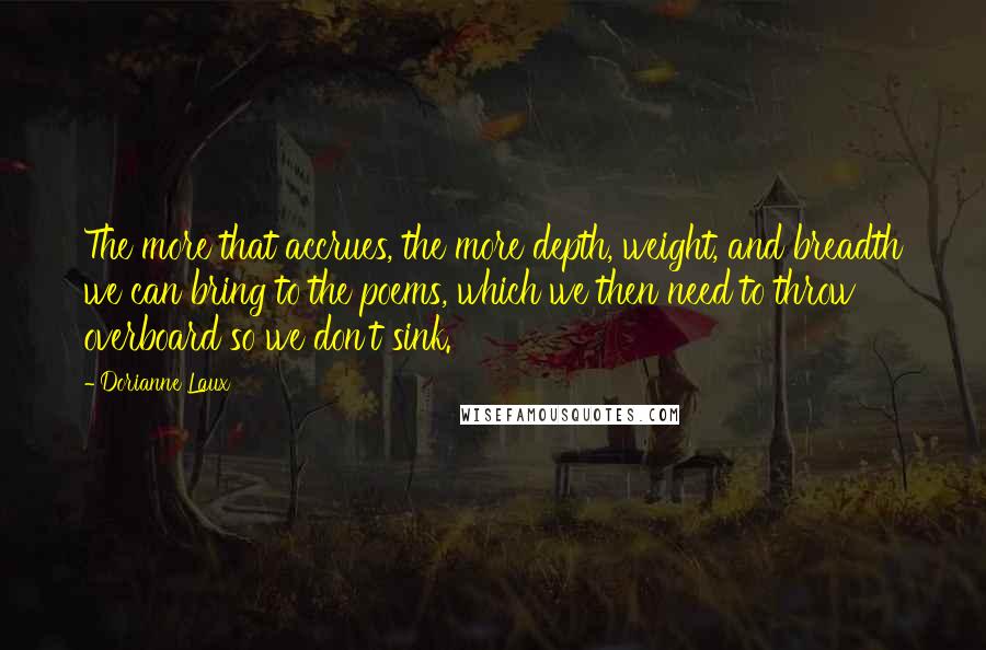 Dorianne Laux Quotes: The more that accrues, the more depth, weight, and breadth we can bring to the poems, which we then need to throw overboard so we don't sink.