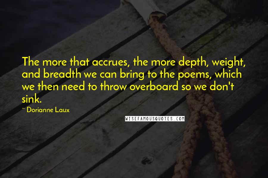 Dorianne Laux Quotes: The more that accrues, the more depth, weight, and breadth we can bring to the poems, which we then need to throw overboard so we don't sink.