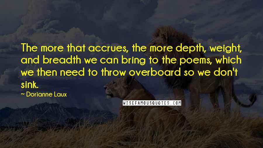 Dorianne Laux Quotes: The more that accrues, the more depth, weight, and breadth we can bring to the poems, which we then need to throw overboard so we don't sink.