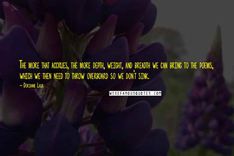 Dorianne Laux Quotes: The more that accrues, the more depth, weight, and breadth we can bring to the poems, which we then need to throw overboard so we don't sink.