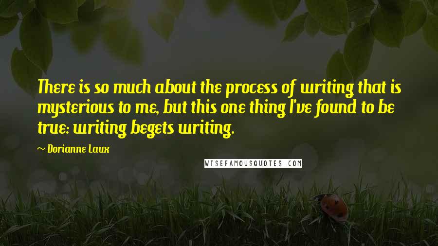 Dorianne Laux Quotes: There is so much about the process of writing that is mysterious to me, but this one thing I've found to be true: writing begets writing.