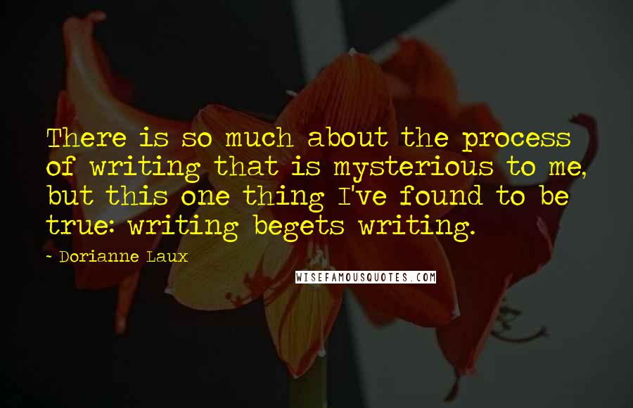 Dorianne Laux Quotes: There is so much about the process of writing that is mysterious to me, but this one thing I've found to be true: writing begets writing.