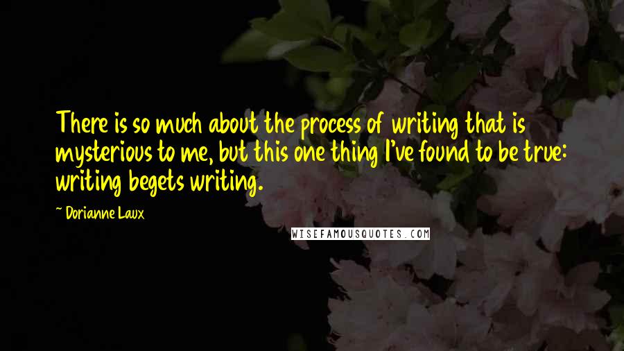 Dorianne Laux Quotes: There is so much about the process of writing that is mysterious to me, but this one thing I've found to be true: writing begets writing.