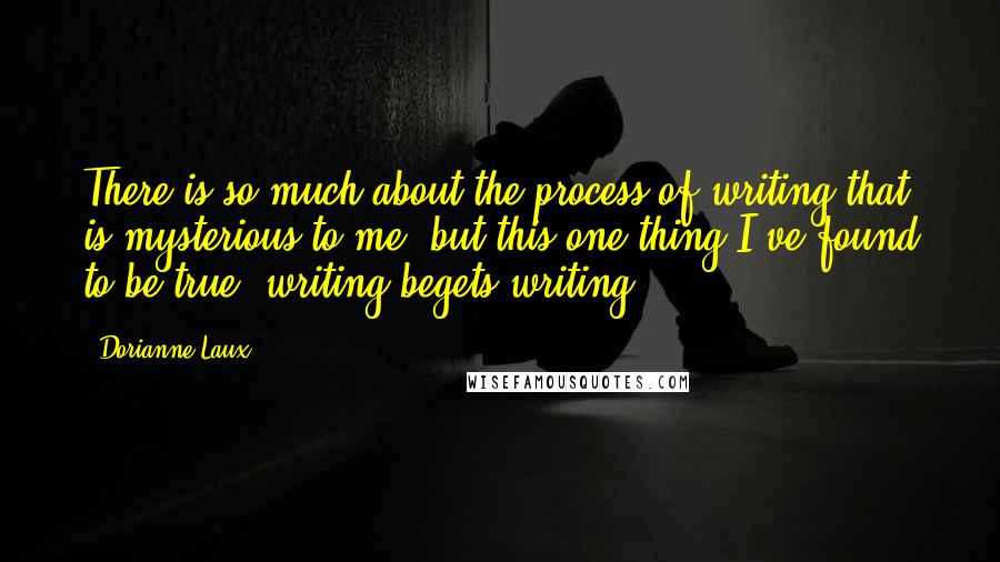 Dorianne Laux Quotes: There is so much about the process of writing that is mysterious to me, but this one thing I've found to be true: writing begets writing.