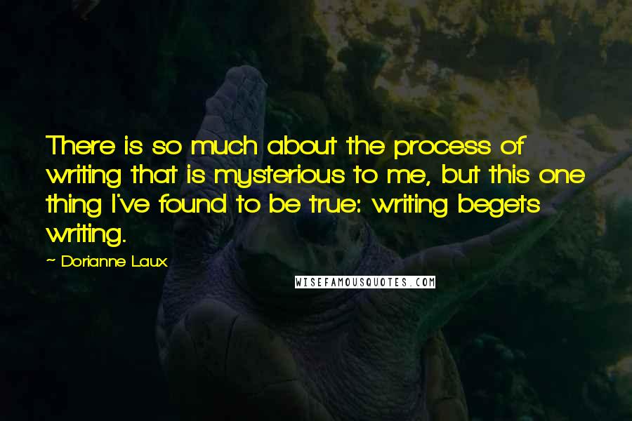 Dorianne Laux Quotes: There is so much about the process of writing that is mysterious to me, but this one thing I've found to be true: writing begets writing.