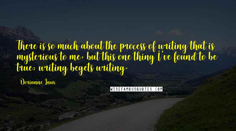 Dorianne Laux Quotes: There is so much about the process of writing that is mysterious to me, but this one thing I've found to be true: writing begets writing.