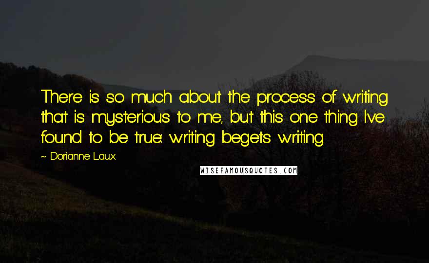 Dorianne Laux Quotes: There is so much about the process of writing that is mysterious to me, but this one thing I've found to be true: writing begets writing.