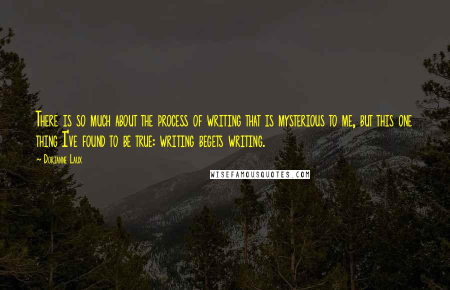 Dorianne Laux Quotes: There is so much about the process of writing that is mysterious to me, but this one thing I've found to be true: writing begets writing.