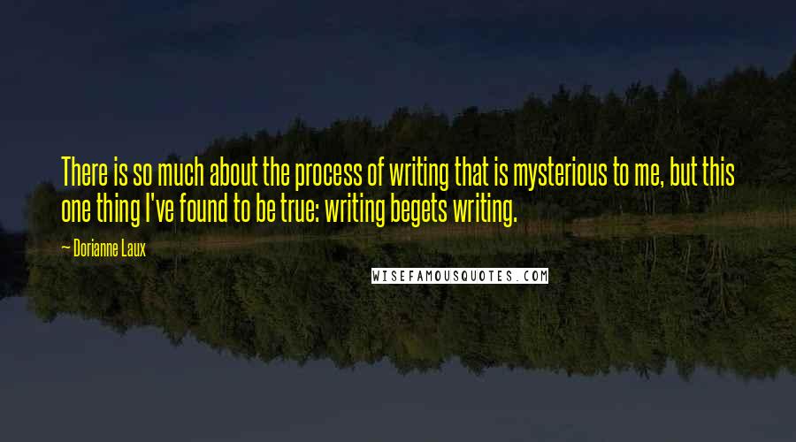 Dorianne Laux Quotes: There is so much about the process of writing that is mysterious to me, but this one thing I've found to be true: writing begets writing.