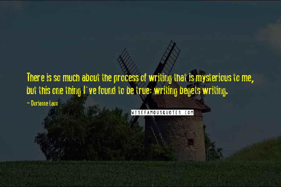 Dorianne Laux Quotes: There is so much about the process of writing that is mysterious to me, but this one thing I've found to be true: writing begets writing.