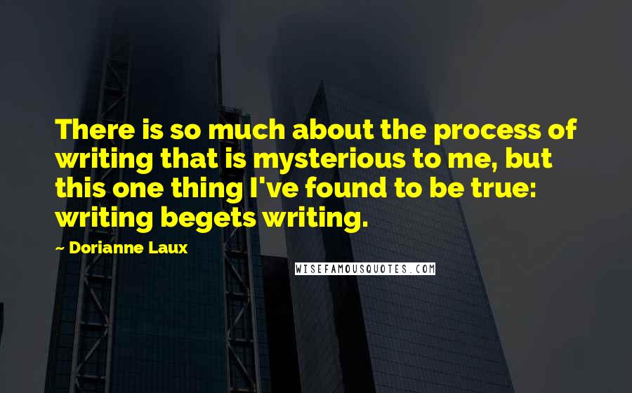 Dorianne Laux Quotes: There is so much about the process of writing that is mysterious to me, but this one thing I've found to be true: writing begets writing.