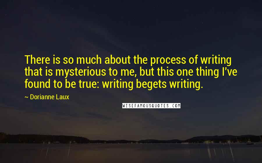 Dorianne Laux Quotes: There is so much about the process of writing that is mysterious to me, but this one thing I've found to be true: writing begets writing.