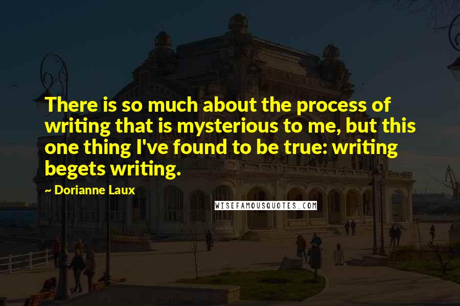 Dorianne Laux Quotes: There is so much about the process of writing that is mysterious to me, but this one thing I've found to be true: writing begets writing.