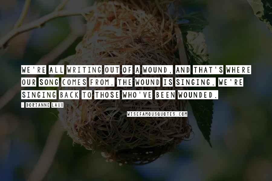 Dorianne Laux Quotes: We're all writing out of a wound, and that's where our song comes from. The wound is singing. We're singing back to those who've been wounded.