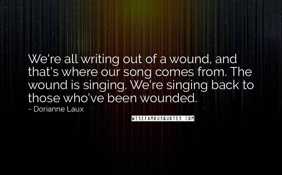 Dorianne Laux Quotes: We're all writing out of a wound, and that's where our song comes from. The wound is singing. We're singing back to those who've been wounded.