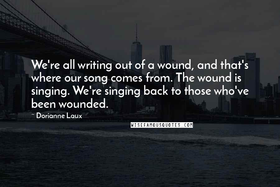 Dorianne Laux Quotes: We're all writing out of a wound, and that's where our song comes from. The wound is singing. We're singing back to those who've been wounded.