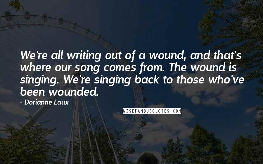 Dorianne Laux Quotes: We're all writing out of a wound, and that's where our song comes from. The wound is singing. We're singing back to those who've been wounded.