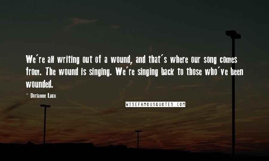 Dorianne Laux Quotes: We're all writing out of a wound, and that's where our song comes from. The wound is singing. We're singing back to those who've been wounded.