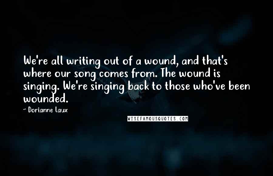 Dorianne Laux Quotes: We're all writing out of a wound, and that's where our song comes from. The wound is singing. We're singing back to those who've been wounded.
