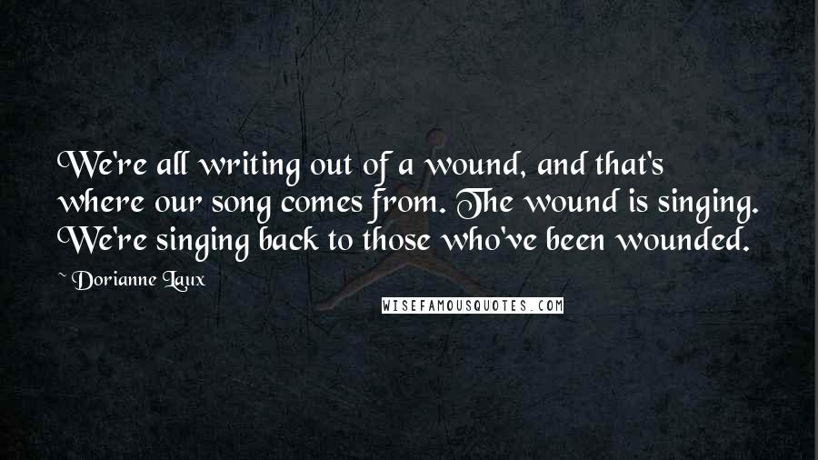 Dorianne Laux Quotes: We're all writing out of a wound, and that's where our song comes from. The wound is singing. We're singing back to those who've been wounded.