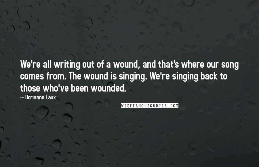 Dorianne Laux Quotes: We're all writing out of a wound, and that's where our song comes from. The wound is singing. We're singing back to those who've been wounded.