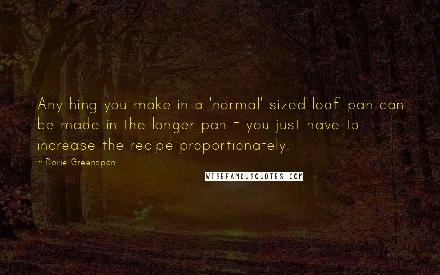 Dorie Greenspan Quotes: Anything you make in a 'normal' sized loaf pan can be made in the longer pan - you just have to increase the recipe proportionately.