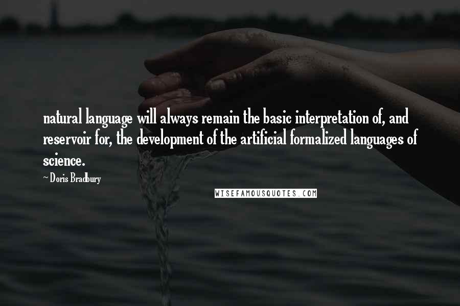 Doris Bradbury Quotes: natural language will always remain the basic interpretation of, and reservoir for, the development of the artificial formalized languages of science.