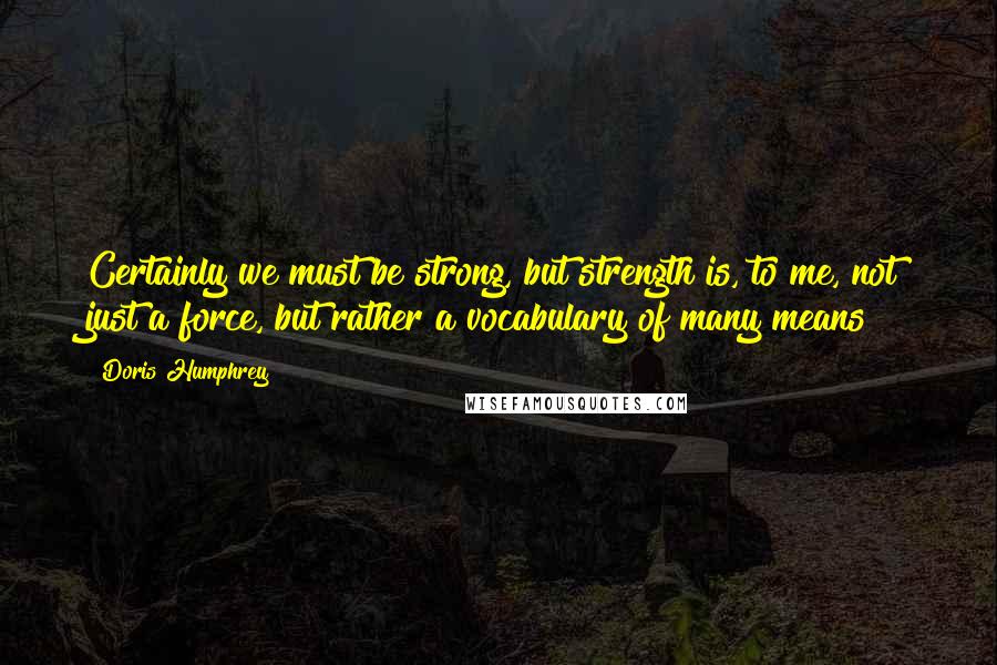 Doris Humphrey Quotes: Certainly we must be strong, but strength is, to me, not just a force, but rather a vocabulary of many means